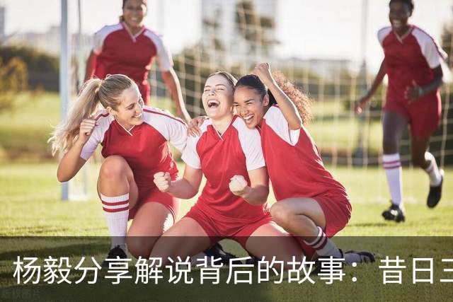 杨毅分享解说背后的故事：昔日三英战吕布，现在三杨助阵老杜