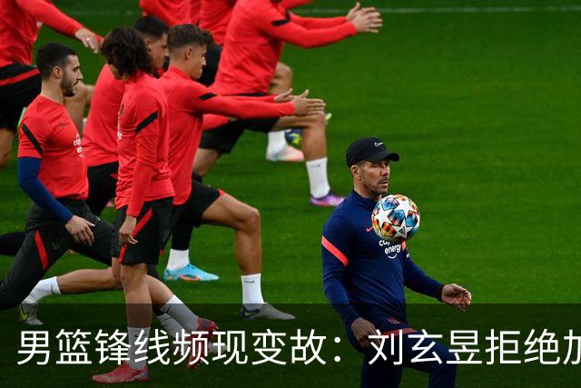男篮锋线频现变故：刘玄昱拒绝加盟广东，亚帅面临新挑战？